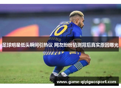 足球明星低头瞬间引热议 网友纷纷猜测背后真实原因曝光