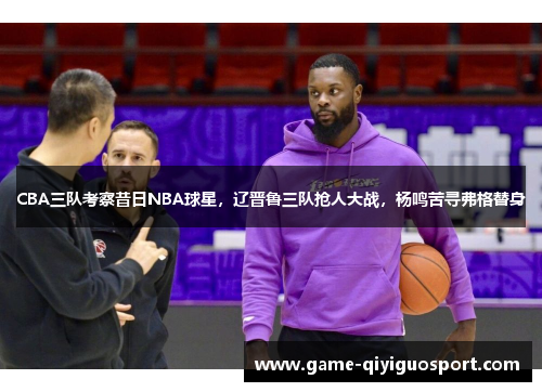 CBA三队考察昔日NBA球星，辽晋鲁三队抢人大战，杨鸣苦寻弗格替身