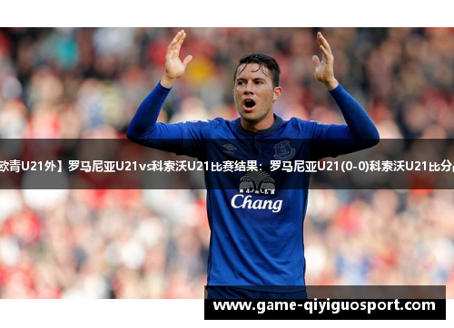 【欧青U21外】罗马尼亚U21vs科索沃U21比赛结果：罗马尼亚U21(0-0)科索沃U21比分战报